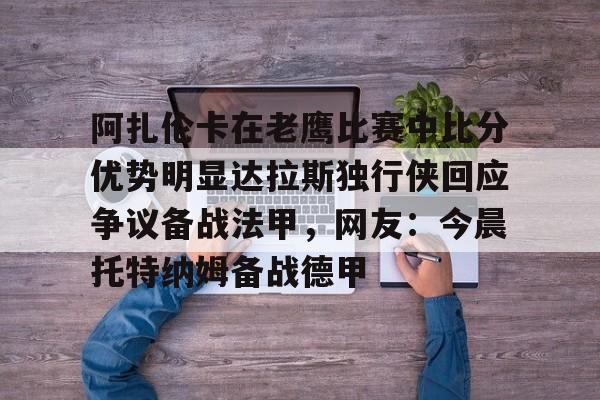 阿扎伦卡在老鹰比赛中比分优势明显达拉斯独行侠回应争议备战法甲,网友:今晨托特纳姆备战德甲的简单介绍 阿扎伦卡在老鹰比赛中比分优势明显达拉斯独行侠回应争议备战法甲,网友:今晨托特纳姆备战德甲的简单介绍